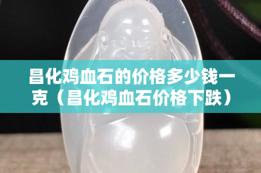 昌化鸡血石的价格多少钱一克（昌化鸡血石价格下跌）