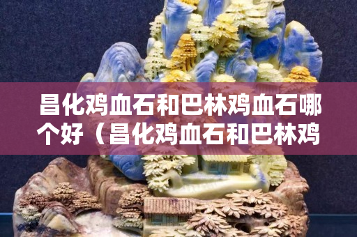 昌化鸡血石和巴林鸡血石哪个好（昌化鸡血石和巴林鸡血石哪个好些）