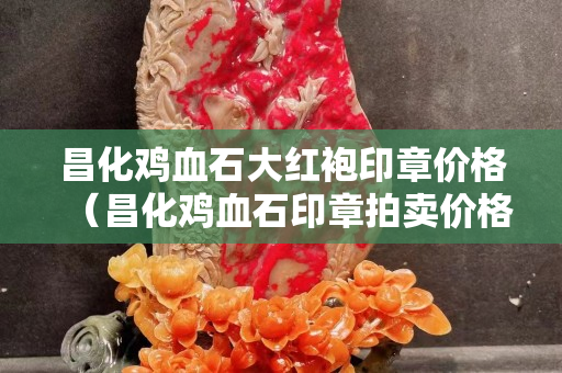 昌化鸡血石大红袍印章价格（昌化鸡血石印章拍卖价格）