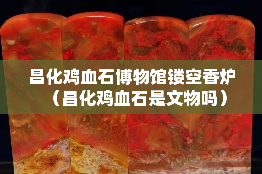 昌化鸡血石博物馆镂空香炉（昌化鸡血石是文物吗）