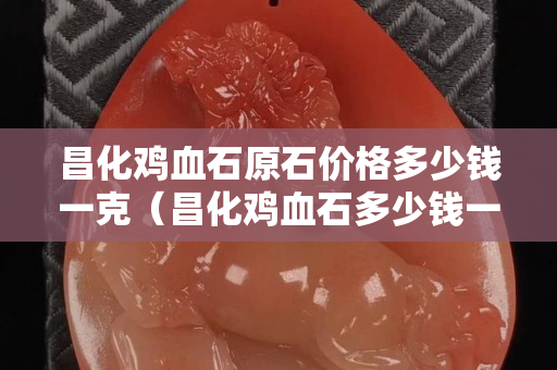 昌化鸡血石原石价格多少钱一克（昌化鸡血石多少钱一克有500）