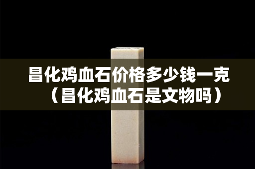昌化鸡血石价格多少钱一克（昌化鸡血石是文物吗）