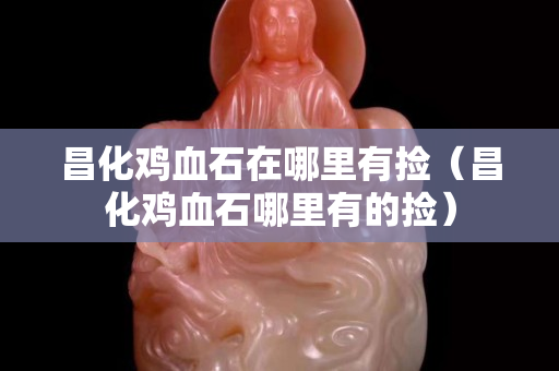 昌化鸡血石在哪里有捡（昌化鸡血石哪里有的捡）