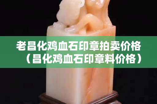 老昌化鸡血石印章拍卖价格（昌化鸡血石印章料价格）
