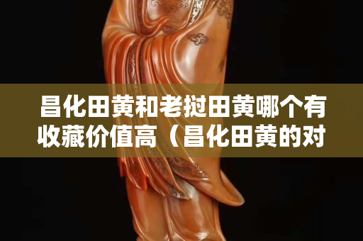 昌化田黄和老挝田黄哪个有收藏价值高（昌化田黄的对比鉴别）