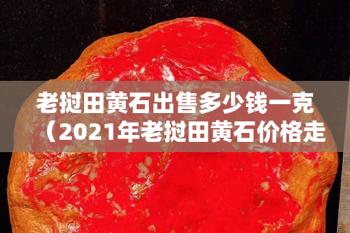 老挝田黄石出售多少钱一克（2021年老挝田黄石价格走势）