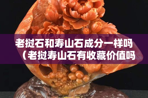老挝石和寿山石成分一样吗（老挝寿山石有收藏价值吗）
