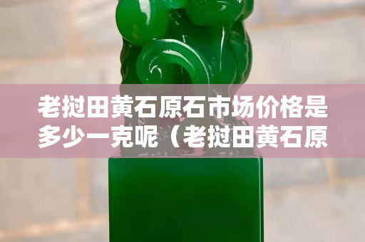 老挝田黄石原石市场价格是多少一克呢（老挝田黄石原石有收藏价值吗）