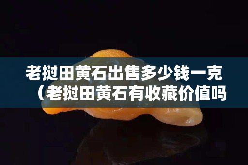 老挝田黄石出售多少钱一克（老挝田黄石有收藏价值吗）