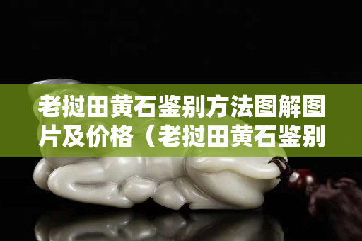 老挝田黄石鉴别方法图解图片及价格（老挝田黄石鉴别方法图解图片及价格视频）