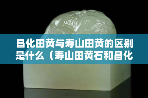 昌化田黄与寿山田黄的区别是什么（寿山田黄石和昌化田黄区别）