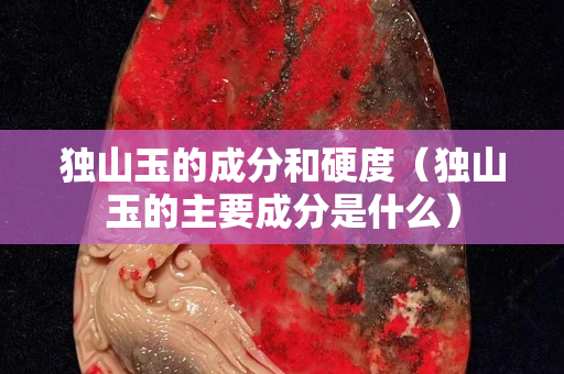 独山玉的成分和硬度（独山玉的主要成分是什么）