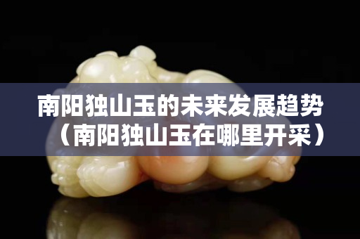 南阳独山玉的未来发展趋势（南阳独山玉在哪里开采）