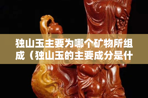 独山玉主要为哪个矿物所组成（独山玉的主要成分是什么）