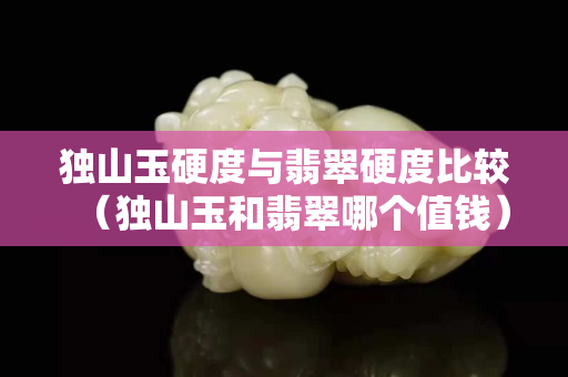 独山玉硬度与翡翠硬度比较（独山玉和翡翠哪个值钱）