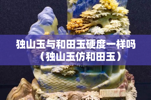 独山玉与和田玉硬度一样吗（独山玉仿和田玉）