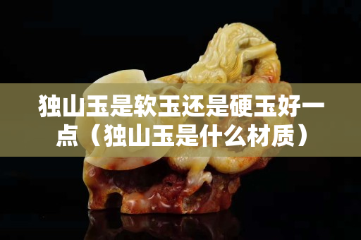 独山玉是软玉还是硬玉好一点（独山玉是什么材质）