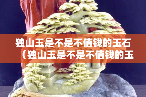 独山玉是不是不值钱的玉石（独山玉是不是不值钱的玉石呀）