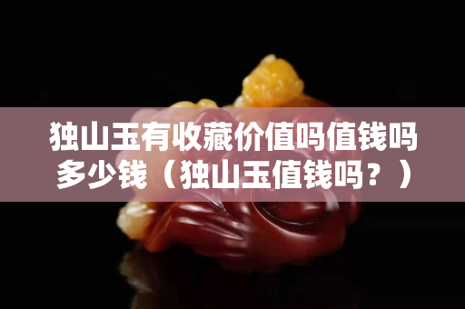 独山玉有收藏价值吗值钱吗多少钱（独山玉值钱吗？）