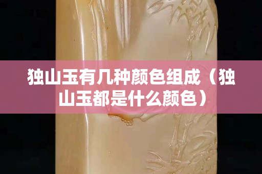 独山玉有几种颜色组成（独山玉都是什么颜色）