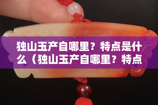 独山玉产自哪里？特点是什么（独山玉产自哪里？特点是什么样的）