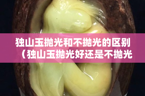 独山玉抛光和不抛光的区别（独山玉抛光好还是不抛光好）