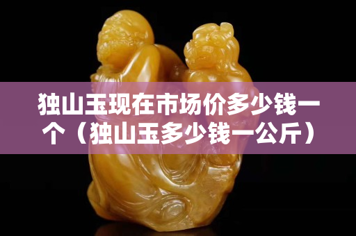 独山玉现在市场价多少钱一个（独山玉多少钱一公斤）