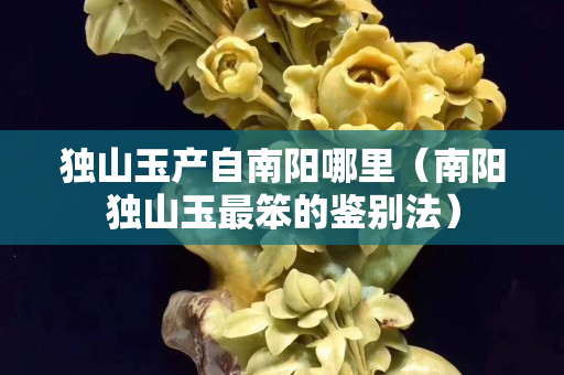 独山玉产自南阳哪里（南阳独山玉最笨的鉴别法）