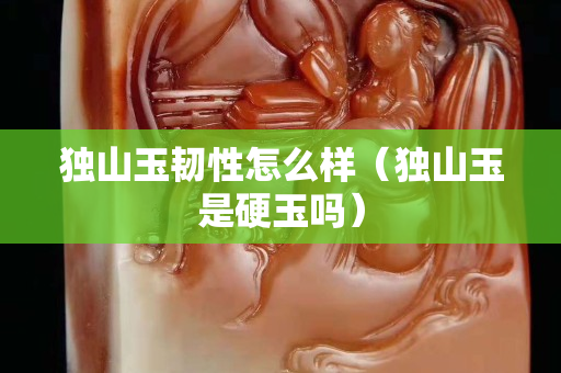 独山玉韧性怎么样（独山玉是硬玉吗）