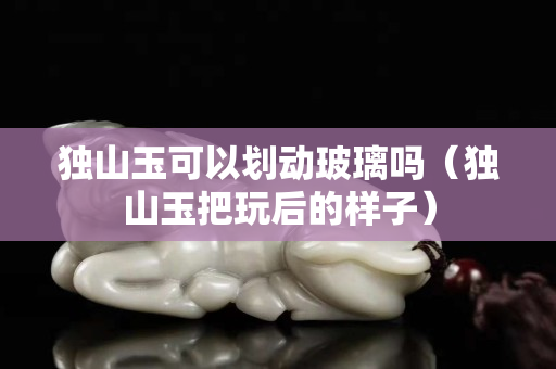 独山玉可以划动玻璃吗（独山玉把玩后的样子）