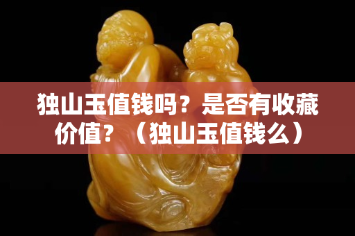 独山玉值钱吗？是否有收藏价值？（独山玉值钱么）