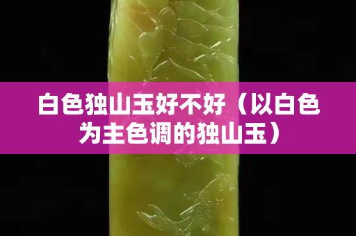 白色独山玉好不好（以白色为主色调的独山玉）