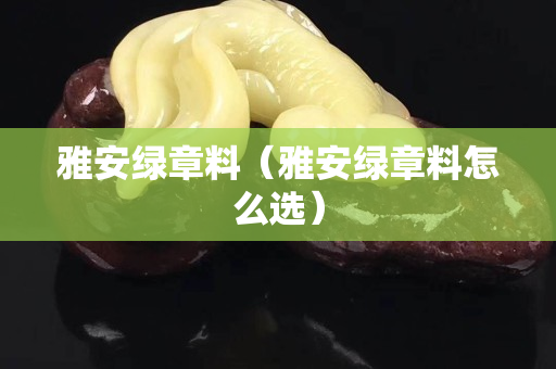 雅安绿章料（雅安绿章料怎么选）