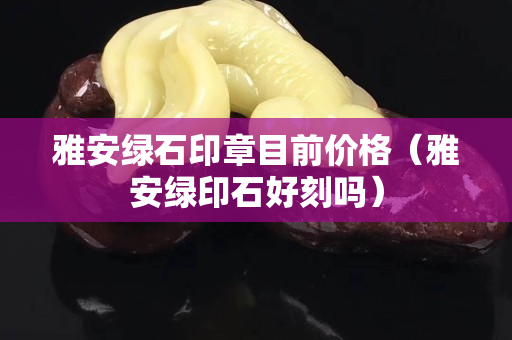 雅安绿石印章目前价格（雅安绿印石好刻吗）