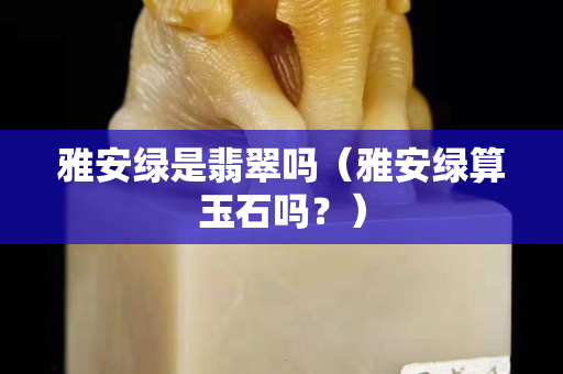 雅安绿是翡翠吗（雅安绿算玉石吗？）