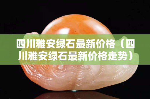 四川雅安绿石最新价格（四川雅安绿石最新价格走势）