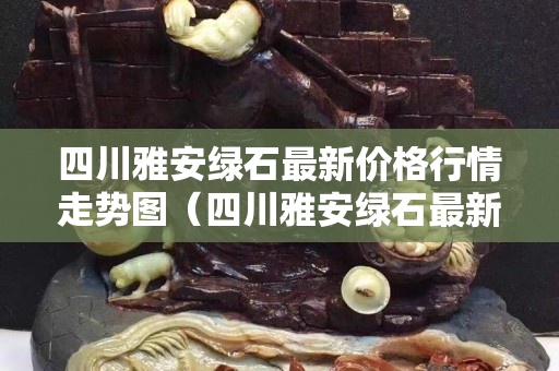 四川雅安绿石最新价格行情走势图（四川雅安绿石最新价格行情走势图表）