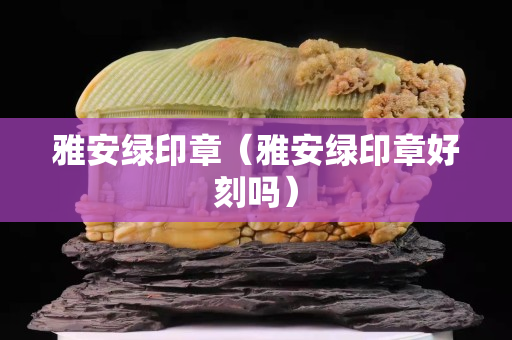 雅安绿印章（雅安绿印章好刻吗）