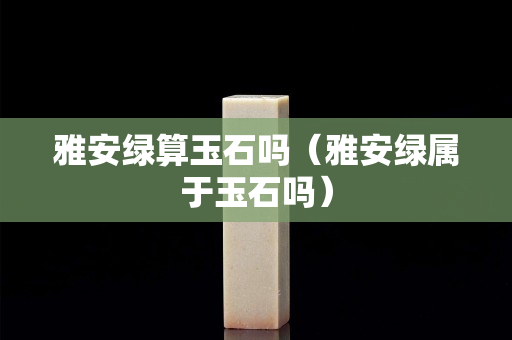 雅安绿算玉石吗（雅安绿属于玉石吗）