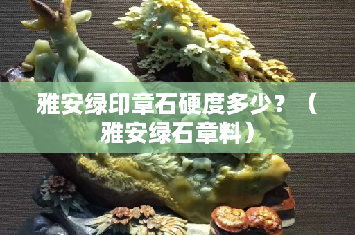 雅安绿印章石硬度多少？（雅安绿石章料）