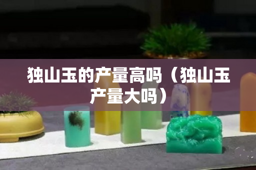 独山玉的产量高吗（独山玉产量大吗）