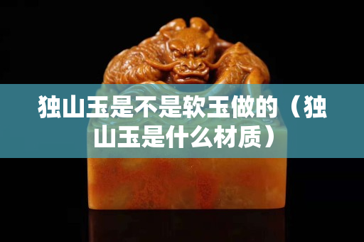 独山玉是不是软玉做的（独山玉是什么材质）