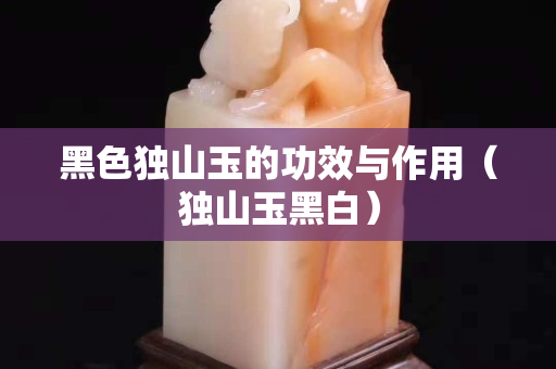 黑色独山玉的功效与作用（独山玉黑白）