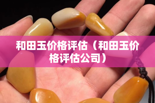 和田玉价格评估（和田玉价格评估公司）