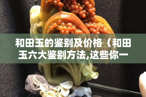 和田玉的鉴别及价格（和田玉六大鉴别方法,这些你一定要知道）