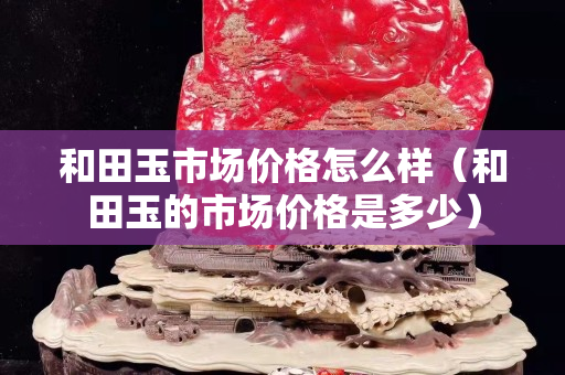 和田玉市场价格怎么样（和田玉的市场价格是多少）