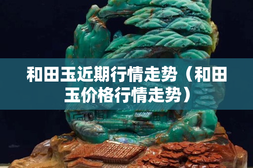 和田玉近期行情走势（和田玉价格行情走势）