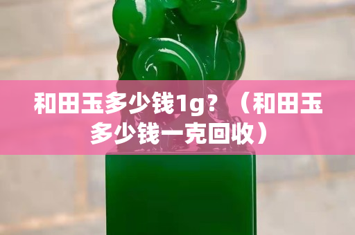 和田玉多少钱1g？（和田玉多少钱一克回收）