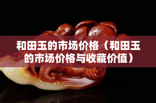 和田玉的市场价格（和田玉的市场价格与收藏价值）