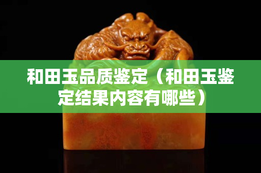 和田玉品质鉴定（和田玉鉴定结果内容有哪些）
